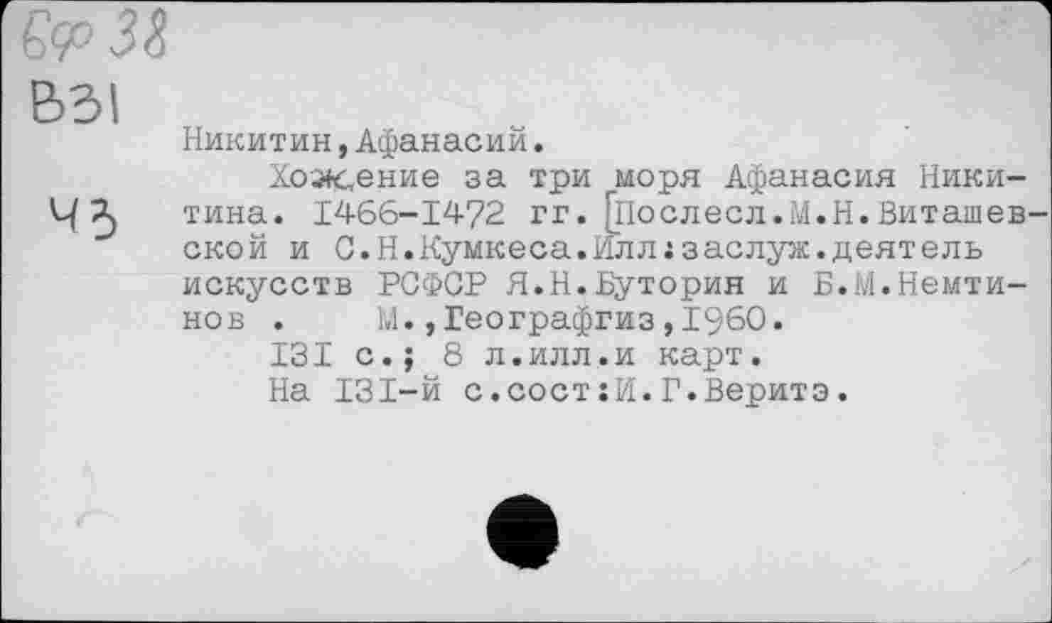 ﻿ВЗ!
43
Никитин,Афанасий,
Хож,ение за три моря Афанасия Никитина. 1466-1472 гг. Гпослесл.М.Н.Виташев ской и С.Н.Кумкеса.Илл ;заслуж.деятель искусств РСФСР Я.Н.Буторин и Б.М.Немти-нов . М.,Географгиз,I960.
ІЗІ с.; 8 л.илл.и карт.
На ІЗІ-й с.состіИ.Г.Веритз.